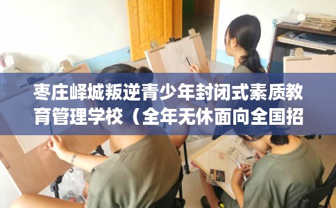 枣庄峄城叛逆青少年封闭式素质教育管理学校（全年无休面向全国招生）