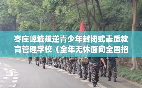 枣庄峄城叛逆青少年封闭式素质教育管理学校（全年无休面向全国招生）