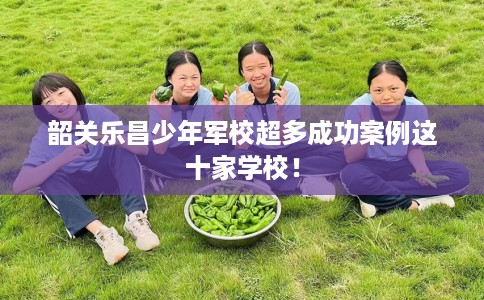 韶关乐昌少年军校超多成功案例这十家学校！