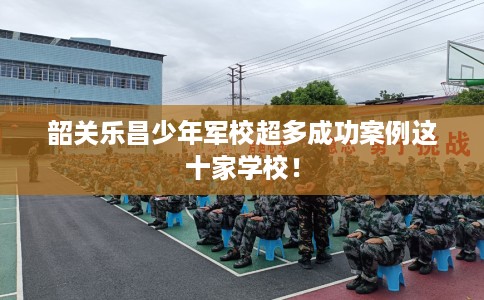 韶关乐昌少年军校超多成功案例这十家学校！