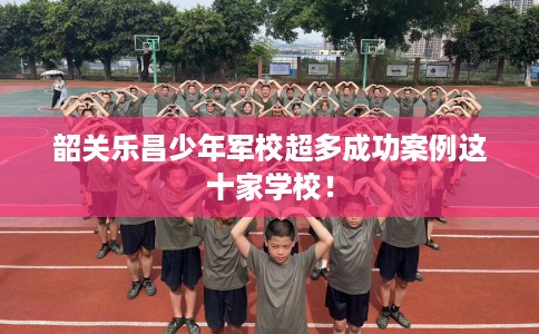 韶关乐昌少年军校超多成功案例这十家学校！