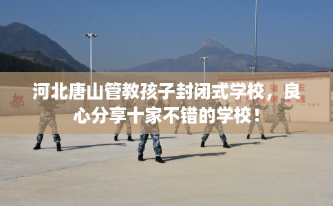 河北唐山管教孩子封闭式学校，良心分享十家不错的学校！