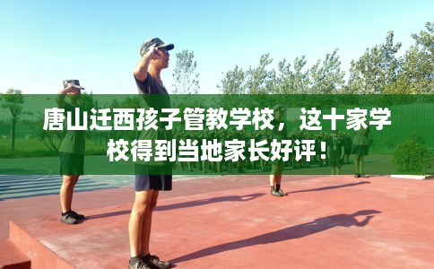 唐山迁西孩子管教学校，这十家学校得到当地家长好评！