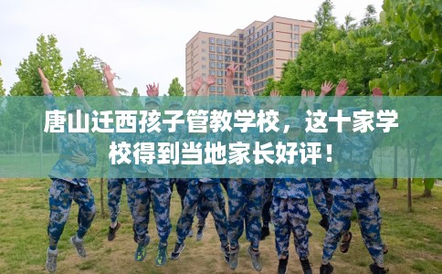 唐山迁西孩子管教学校，这十家学校得到当地家长好评！
