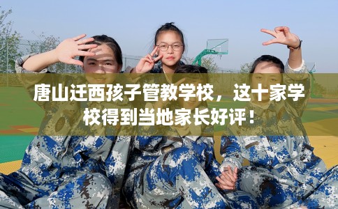 唐山迁西孩子管教学校，这十家学校得到当地家长好评！