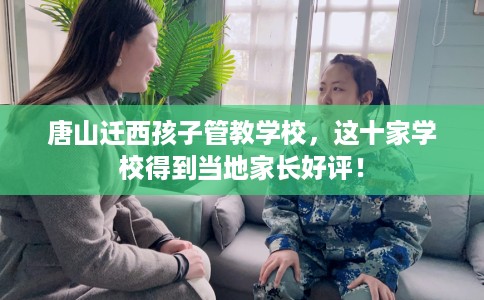 唐山迁西孩子管教学校，这十家学校得到当地家长好评！