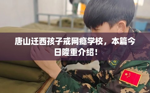 唐山迁西孩子戒网瘾学校，本篇今日隆重介绍！