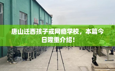 唐山迁西孩子戒网瘾学校，本篇今日隆重介绍！