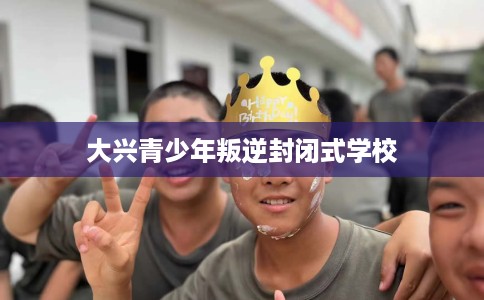 大兴青少年叛逆封闭式学校