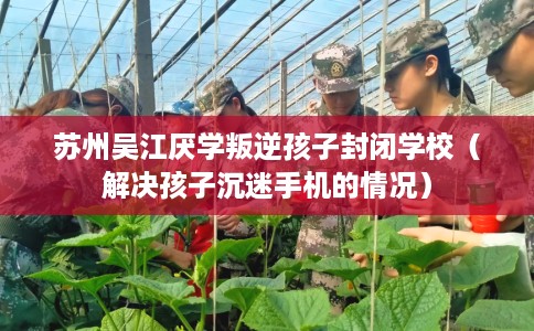 苏州吴江厌学叛逆孩子封闭学校（解决孩子沉迷手机的情况）