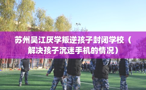 苏州吴江厌学叛逆孩子封闭学校（解决孩子沉迷手机的情况）