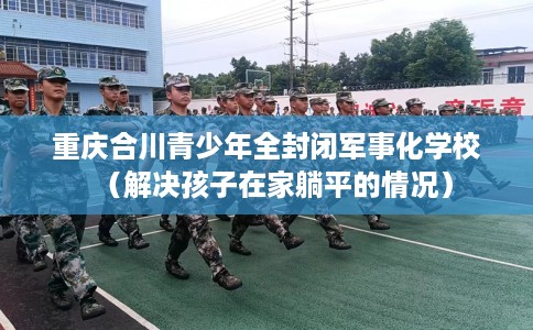 重庆合川青少年全封闭军事化学校（解决孩子在家躺平的情况）