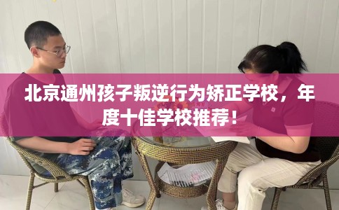 北京通州孩子叛逆行为矫正学校，年度十佳学校推荐！