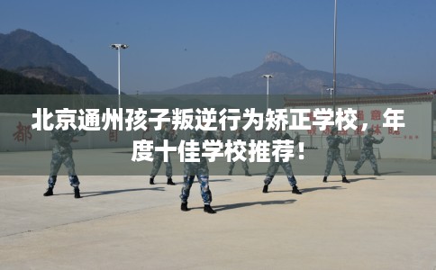 北京通州孩子叛逆行为矫正学校，年度十佳学校推荐！