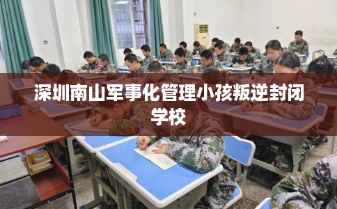 深圳南山军事化管理小孩叛逆封闭学校