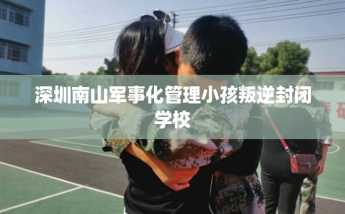 深圳南山军事化管理小孩叛逆封闭学校