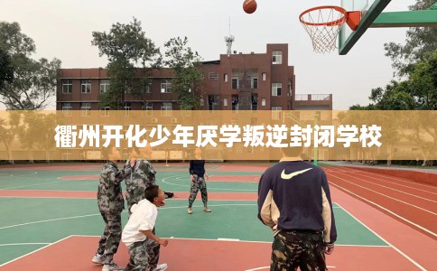 衢州开化少年厌学叛逆封闭学校