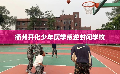 衢州开化少年厌学叛逆封闭学校