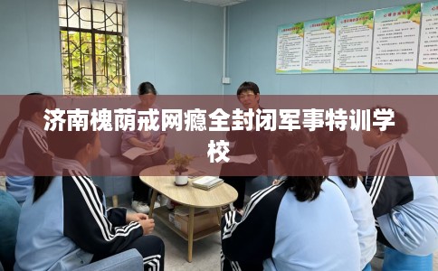 济南槐荫戒网瘾全封闭军事特训学校