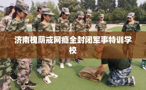济南槐荫戒网瘾全封闭军事特训学校
