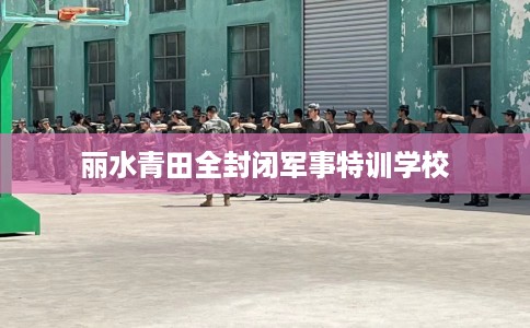 丽水青田全封闭军事特训学校