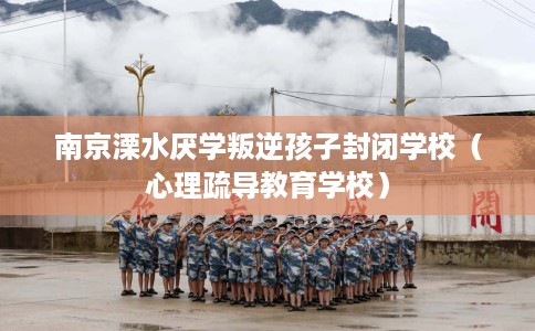 南京溧水厌学叛逆孩子封闭学校（心理疏导教育学校）