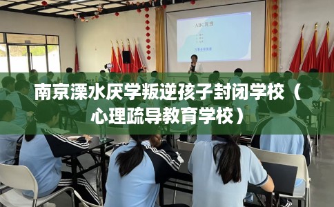 南京溧水厌学叛逆孩子封闭学校（心理疏导教育学校）