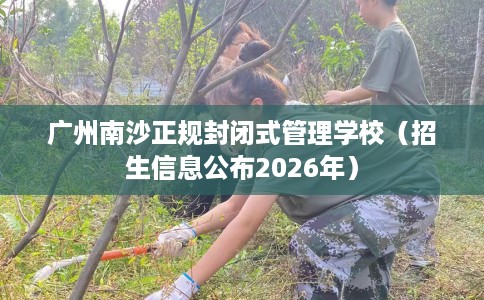 广州南沙正规封闭式管理学校（招生信息公布2026年）