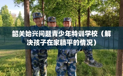 韶关始兴问题青少年特训学校（解决孩子在家躺平的情况）