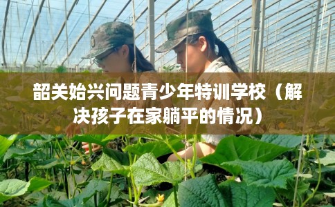 韶关始兴问题青少年特训学校（解决孩子在家躺平的情况）