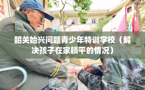 韶关始兴问题青少年特训学校（解决孩子在家躺平的情况）