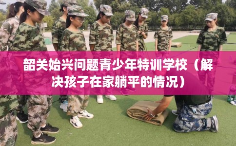 韶关始兴问题青少年特训学校（解决孩子在家躺平的情况）