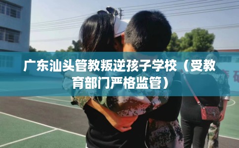 广东汕头管教叛逆孩子学校（受教育部门严格监管）