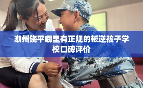 潮州饶平哪里有正规的叛逆孩子学校口碑评价