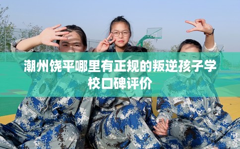 潮州饶平哪里有正规的叛逆孩子学校口碑评价