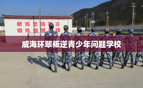 威海环翠叛逆青少年问题学校