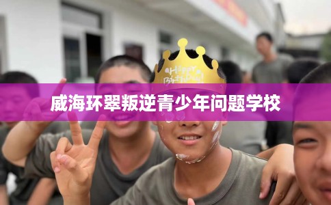 威海环翠叛逆青少年问题学校
