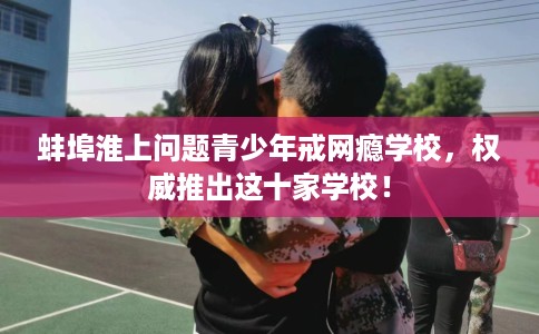 蚌埠淮上问题青少年戒网瘾学校，权威推出这十家学校！
