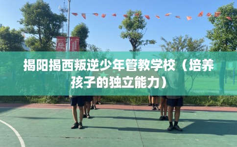 揭阳揭西叛逆少年管教学校（培养孩子的独立能力）