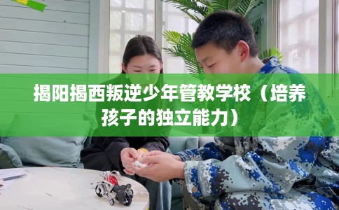 揭阳揭西叛逆少年管教学校（培养孩子的独立能力）