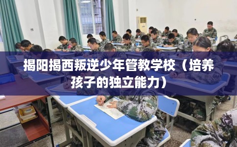 揭阳揭西叛逆少年管教学校（培养孩子的独立能力）