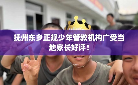 抚州东乡正规少年管教机构广受当地家长好评！