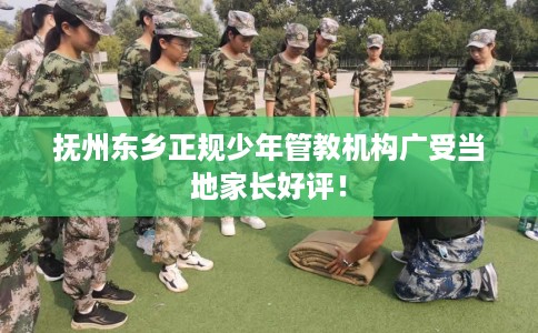 抚州东乡正规少年管教机构广受当地家长好评！