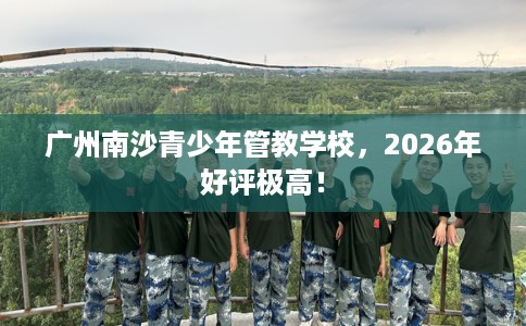 广州南沙青少年管教学校，2026年好评极高！
