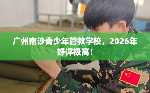 广州南沙青少年管教学校，2026年好评极高！