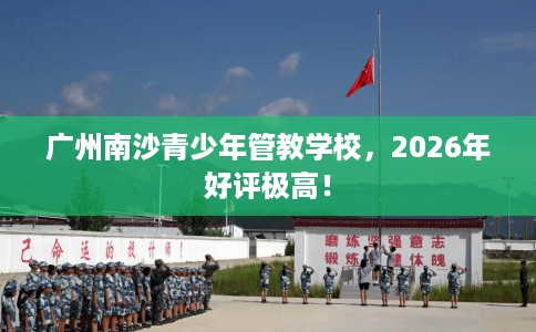 广州南沙青少年管教学校，2026年好评极高！