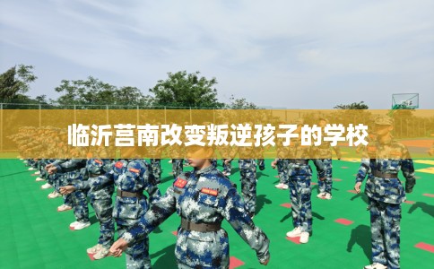 临沂莒南改变叛逆孩子的学校