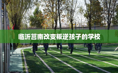 临沂莒南改变叛逆孩子的学校