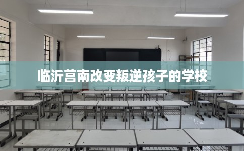 临沂莒南改变叛逆孩子的学校
