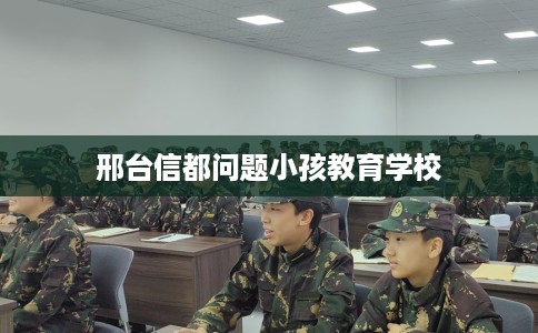 邢台信都问题小孩教育学校